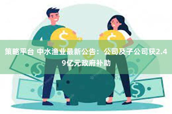 策略平台 中水渔业最新公告：公司及子公司获2.49亿元政府补助