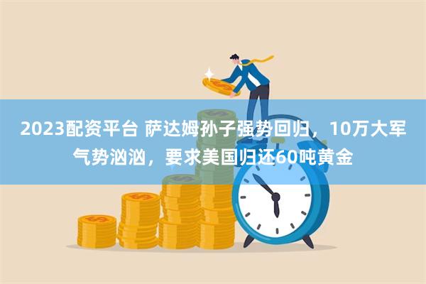 2023配资平台 萨达姆孙子强势回归，10万大军气势汹汹，要求美国归还60吨黄金