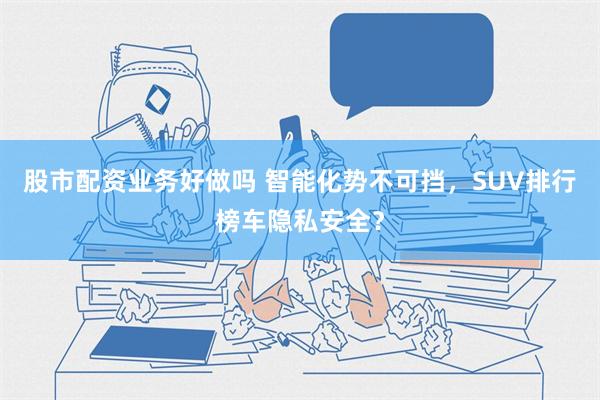 股市配资业务好做吗 智能化势不可挡，SUV排行榜车隐私安全？