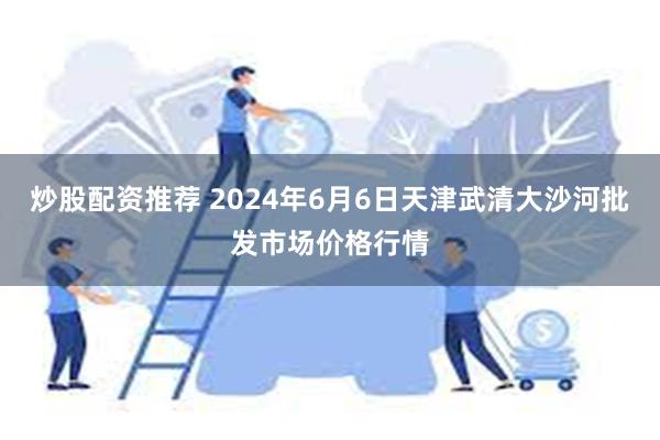 炒股配资推荐 2024年6月6日天津武清大沙河批发市场价格行情