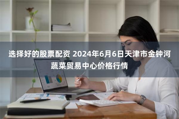 选择好的股票配资 2024年6月6日天津市金钟河蔬菜贸易中心价格行情