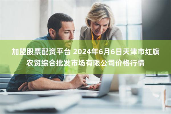 加盟股票配资平台 2024年6月6日天津市红旗农贸综合批发市场有限公司价格行情