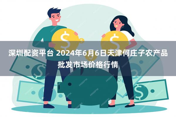 深圳配资平台 2024年6月6日天津何庄子农产品批发市场价格行情