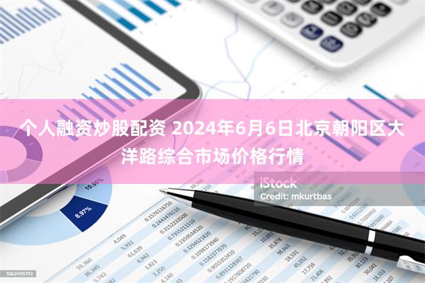 个人融资炒股配资 2024年6月6日北京朝阳区大洋路综合市场价格行情