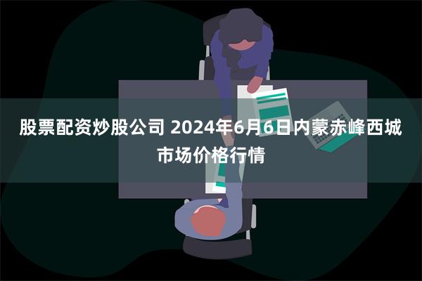 股票配资炒股公司 2024年6月6日内蒙赤峰西城市场价格行情