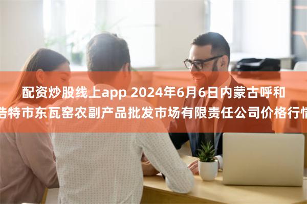 配资炒股线上app 2024年6月6日内蒙古呼和浩特市东瓦窑农副产品批发市场有限责任公司价格行情