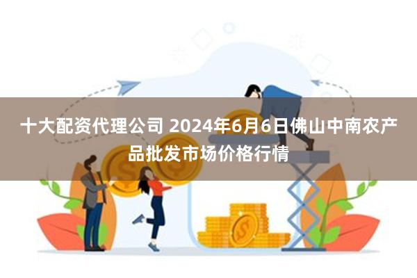 十大配资代理公司 2024年6月6日佛山中南农产品批发市场价格行情