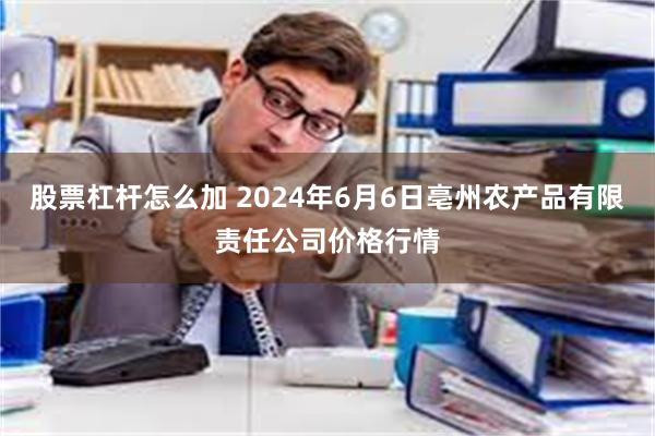 股票杠杆怎么加 2024年6月6日亳州农产品有限责任公司价格行情