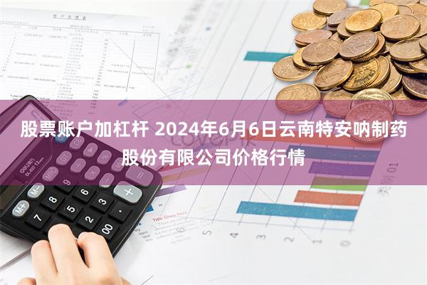 股票账户加杠杆 2024年6月6日云南特安呐制药股份有限公司价格行情