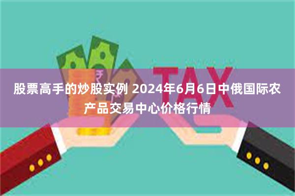 股票高手的炒股实例 2024年6月6日中俄国际农产品交易中心价格行情