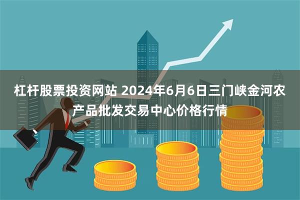 杠杆股票投资网站 2024年6月6日三门峡金河农产品批发交易中心价格行情