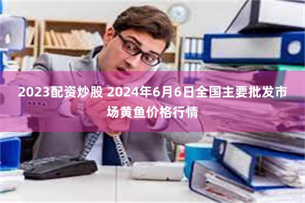 2023配资炒股 2024年6月6日全国主要批发市场黄鱼价格行情