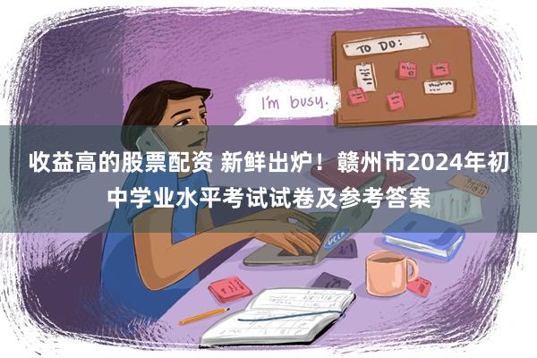 收益高的股票配资 新鲜出炉！赣州市2024年初中学业水平考试试卷及参考答案