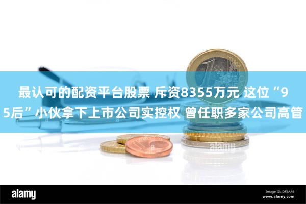 最认可的配资平台股票 斥资8355万元 这位“95后”小伙拿下上市公司实控权 曾任职多家公司高管