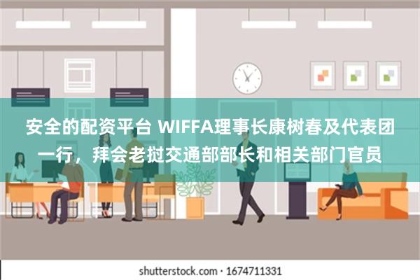 安全的配资平台 WIFFA理事长康树春及代表团一行，拜会老挝交通部部长和相关部门官员