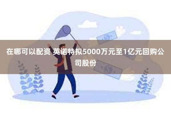 在哪可以配资 英诺特拟5000万元至1亿元回购公司股份