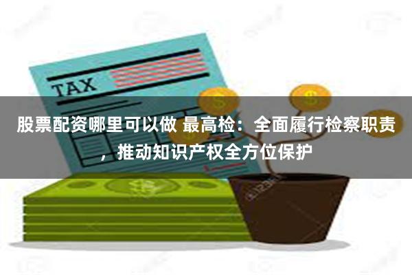 股票配资哪里可以做 最高检：全面履行检察职责，推动知识产权全方位保护