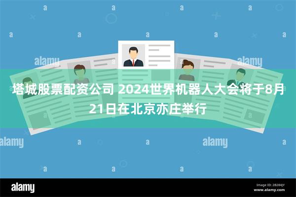 塔城股票配资公司 2024世界机器人大会将于8月21日在北京亦庄举行