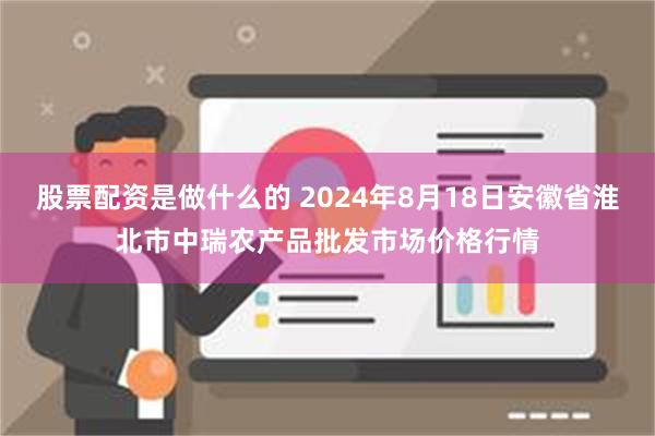 股票配资是做什么的 2024年8月18日安徽省淮北市中瑞农产品批发市场价格行情