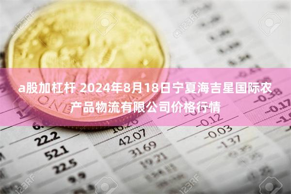 a股加杠杆 2024年8月18日宁夏海吉星国际农产品物流有限公司价格行情