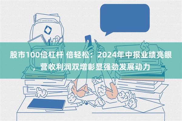 股市100倍杠杆 倍轻松：2024年中报业绩亮眼，营收利润双增彰显强劲发展动力