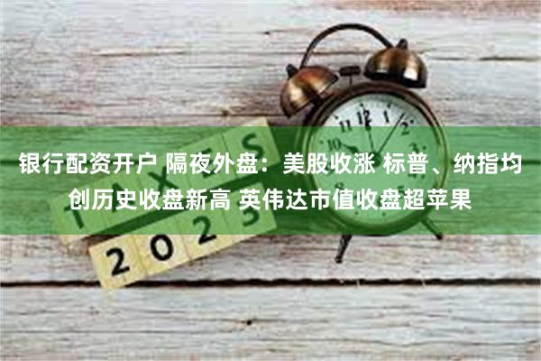 银行配资开户 隔夜外盘：美股收涨 标普、纳指均创历史收盘新高 英伟达市值收盘超苹果