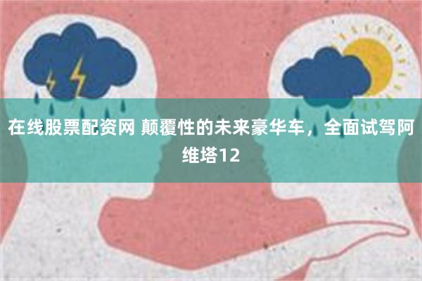 在线股票配资网 颠覆性的未来豪华车，全面试驾阿维塔12