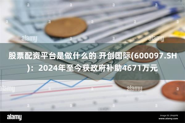 股票配资平台是做什么的 开创国际(600097.SH)：2024年至今获政府补助4671万元