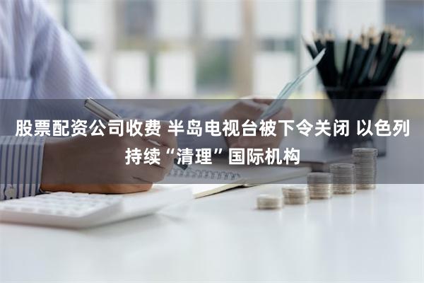 股票配资公司收费 半岛电视台被下令关闭 以色列持续“清理”国际机构