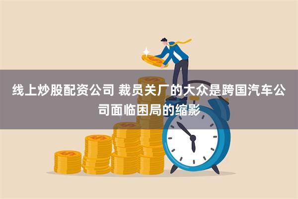 线上炒股配资公司 裁员关厂的大众是跨国汽车公司面临困局的缩影