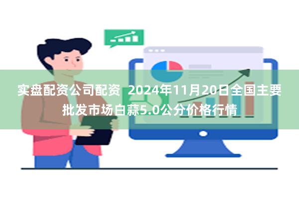 实盘配资公司配资  2024年11月20日全国主要批发市场白蒜5.0公分价格行情