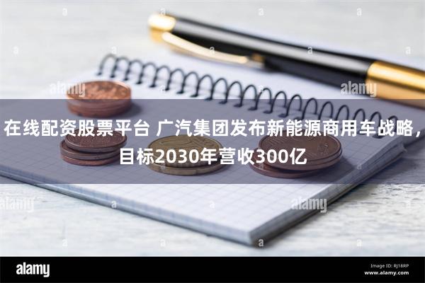 在线配资股票平台 广汽集团发布新能源商用车战略，目标2030年营收300亿