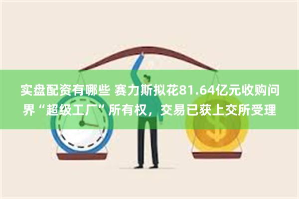 实盘配资有哪些 赛力斯拟花81.64亿元收购问界“超级工厂”所有权，交易已获上交所受理