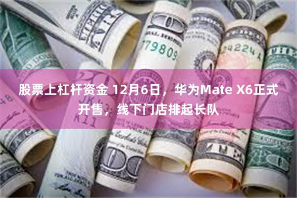 股票上杠杆资金 12月6日，华为Mate X6正式开售，线下门店排起长队