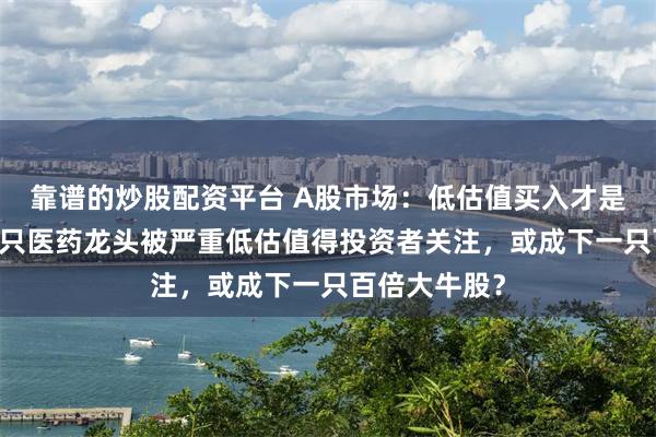 靠谱的炒股配资平台 A股市场：低估值买入才是王道！这15只医药龙头被严重低估值得投资者关注，或成下一只百倍大牛股？