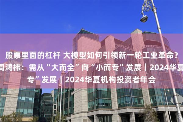 股票里面的杠杆 大模型如何引领新一轮工业革命？360集团创始人周鸿祎：需从“大而全”向“小而专”发展｜2024华夏机构投资者年会