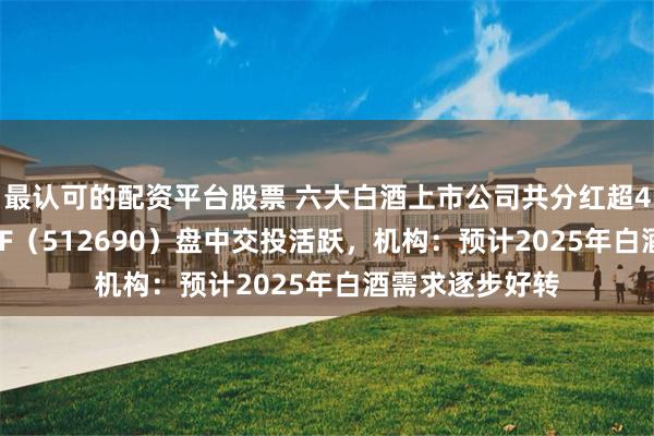 最认可的配资平台股票 六大白酒上市公司共分红超490亿元，酒ETF（512690）盘中交投活跃，机构：预计2025年白酒需求逐步好转