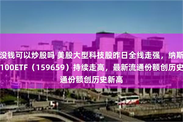 没钱可以炒股吗 美股大型科技股昨日全线走强，纳斯达克100ETF（159659）持续走高，最新流通份额创历史新高