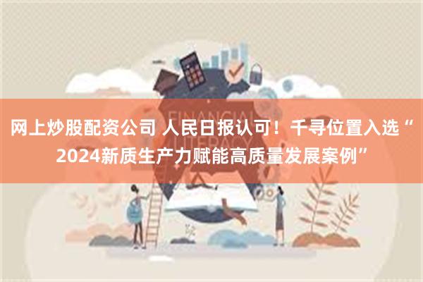 网上炒股配资公司 人民日报认可！千寻位置入选“2024新质生产力赋能高质量发展案例”