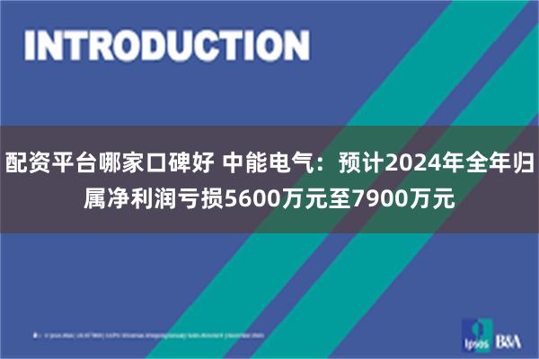 配资平台哪家口碑好 中能电气：预计2024年全年归属净利润亏损5600万元至7900万元