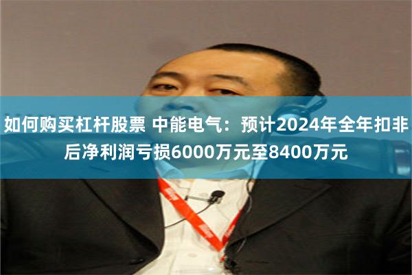 如何购买杠杆股票 中能电气：预计2024年全年扣非后净利润亏损6000万元至8400万元