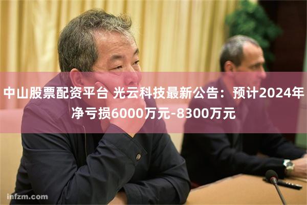 中山股票配资平台 光云科技最新公告：预计2024年净亏损6000万元-8300万元