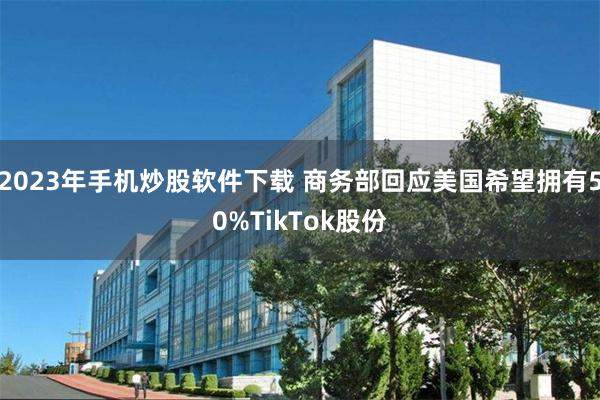 2023年手机炒股软件下载 商务部回应美国希望拥有50%TikTok股份