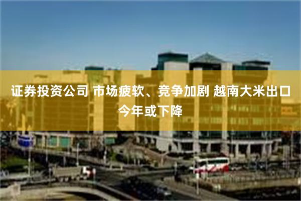 证券投资公司 市场疲软、竞争加剧 越南大米出口今年或下降