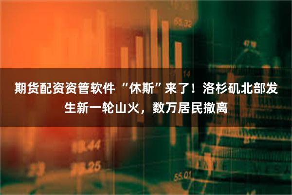 期货配资资管软件 “休斯”来了！洛杉矶北部发生新一轮山火，数万居民撤离