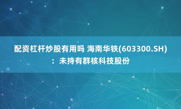 配资杠杆炒股有用吗 海南华铁(603300.SH)：未持有群核科技股份