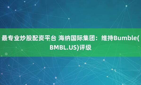 最专业炒股配资平台 海纳国际集团：维持Bumble(BMBL.US)评级