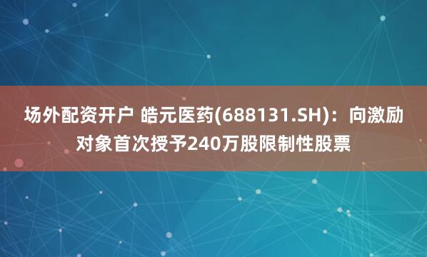 场外配资开户 皓元医药(688131.SH)：向激励对象首次授予240万股限制性股票