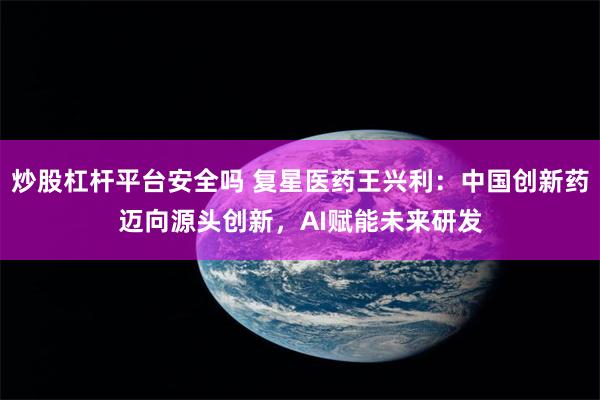 炒股杠杆平台安全吗 复星医药王兴利：中国创新药迈向源头创新，AI赋能未来研发