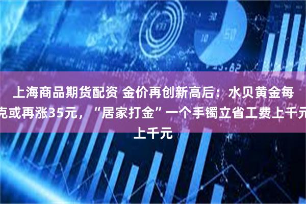 上海商品期货配资 金价再创新高后：水贝黄金每克或再涨35元，“居家打金”一个手镯立省工费上千元